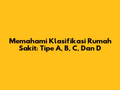 Memahami Klasifikasi Rumah Sakit: Tipe A, B, C, Dan D