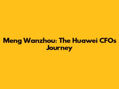 Meng Wanzhou: The Huawei CFO's Journey