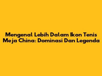 Mengenal Lebih Dalam Ikon Tenis Meja China: Dominasi Dan Legenda