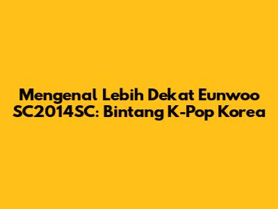 Mengenal Lebih Dekat Eunwoo SC2014SC: Bintang K-Pop Korea