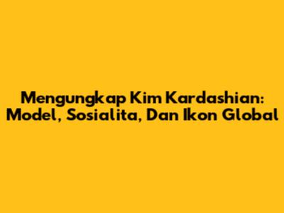 Mengungkap Kim Kardashian: Model, Sosialita, Dan Ikon Global