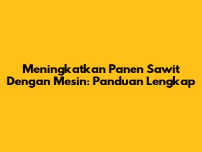 Meningkatkan Panen Sawit Dengan Mesin: Panduan Lengkap