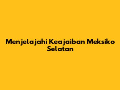 Menjelajahi Keajaiban Meksiko Selatan