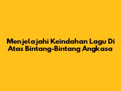 Menjelajahi Keindahan 'Lagu Di Atas Bintang-Bintang Angkasa'