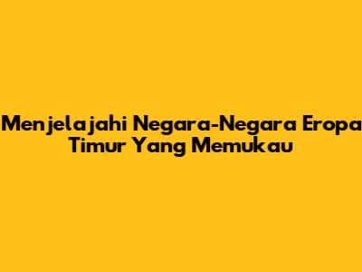 Menjelajahi Negara-Negara Eropa Timur Yang Memukau