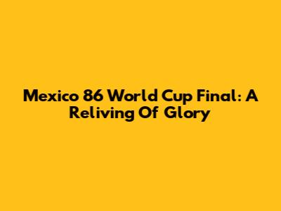 Mexico 86 World Cup Final: A Reliving Of Glory