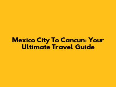 Mexico City To Cancun: Your Ultimate Travel Guide