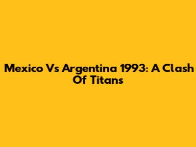 Mexico Vs Argentina 1993: A Clash Of Titans