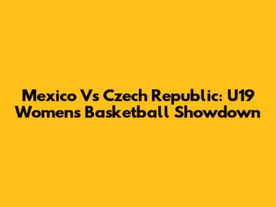 Mexico Vs Czech Republic: U19 Women's Basketball Showdown