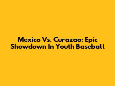 Mexico Vs. Curazao: Epic Showdown In Youth Baseball