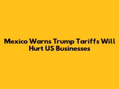 Mexico Warns Trump Tariffs Will Hurt US Businesses