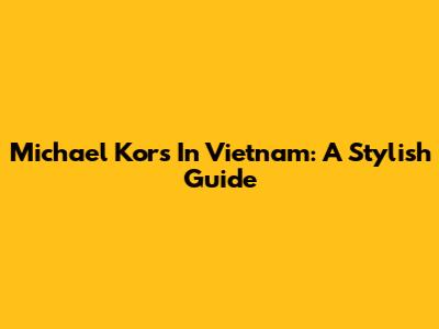 Michael Kors In Vietnam: A Stylish Guide