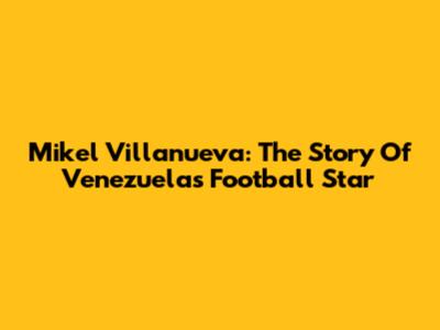 Mikel Villanueva: The Story Of Venezuela's Football Star