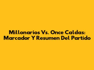 Millonarios Vs. Once Caldas: Marcador Y Resumen Del Partido