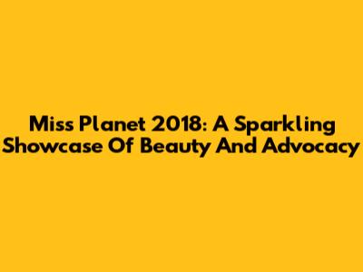 Miss Planet 2018: A Sparkling Showcase Of Beauty And Advocacy