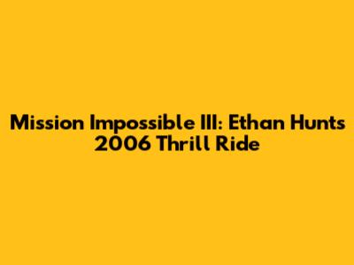 Mission Impossible III: Ethan Hunt's 2006 Thrill Ride