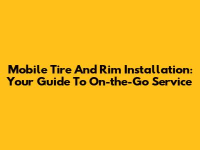 Mobile Tire And Rim Installation: Your Guide To On-the-Go Service