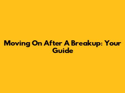 Moving On After A Breakup: Your Guide