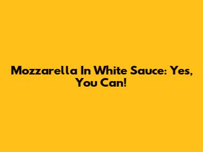 Mozzarella In White Sauce: Yes, You Can!