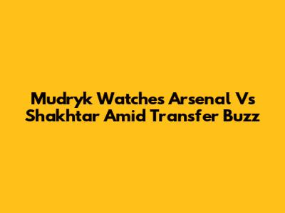 Mudryk Watches Arsenal Vs Shakhtar Amid Transfer Buzz