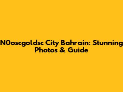 N0oscgoldsc City Bahrain: Stunning Photos & Guide