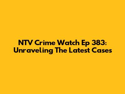NTV Crime Watch Ep 383: Unraveling The Latest Cases