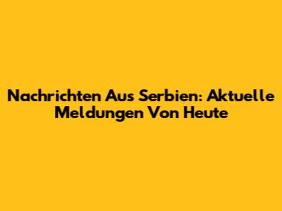 Nachrichten Aus Serbien: Aktuelle Meldungen Von Heute
