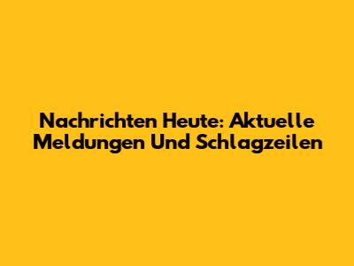 Nachrichten Heute: Aktuelle Meldungen Und Schlagzeilen