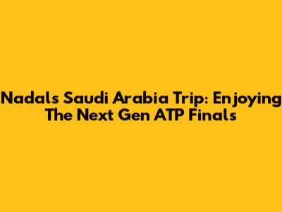 Nadal's Saudi Arabia Trip: Enjoying The Next Gen ATP Finals