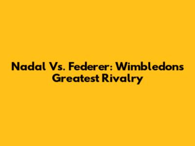 Nadal Vs. Federer: Wimbledon's Greatest Rivalry