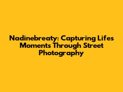 Nadinebreaty: Capturing Life's Moments Through Street Photography