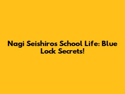 Nagi Seishiro's School Life: Blue Lock Secrets!