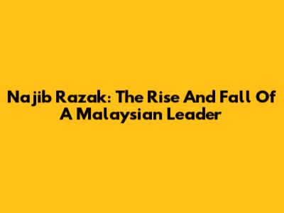 Najib Razak: The Rise And Fall Of A Malaysian Leader