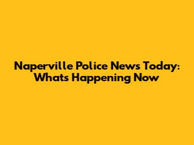 Naperville Police News Today: What's Happening Now