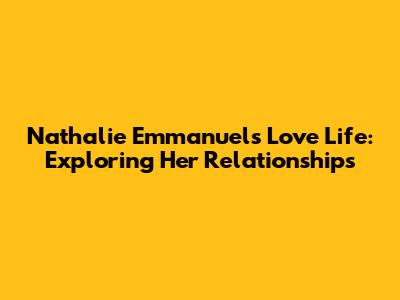 Nathalie Emmanuel's Love Life: Exploring Her Relationships