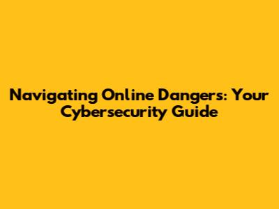 Navigating Online Dangers: Your Cybersecurity Guide