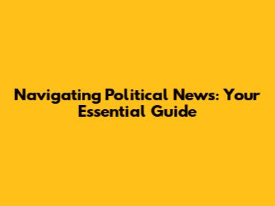 Navigating Political News: Your Essential Guide