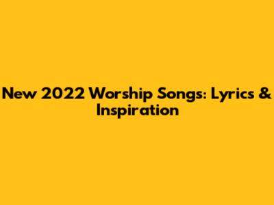 New 2022 Worship Songs: Lyrics & Inspiration