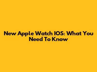 New Apple Watch IOS: What You Need To Know