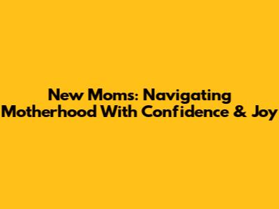 New Moms: Navigating Motherhood With Confidence & Joy