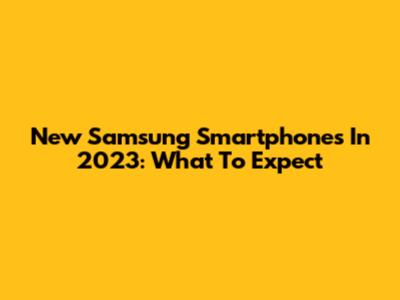 New Samsung Smartphones In 2023: What To Expect