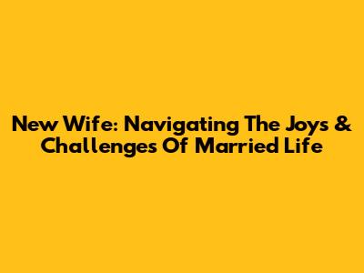 New Wife: Navigating The Joys & Challenges Of Married Life