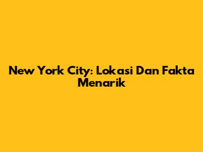 New York City: Lokasi Dan Fakta Menarik