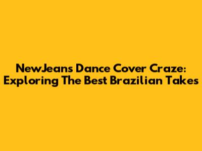 NewJeans Dance Cover Craze: Exploring The Best Brazilian Takes