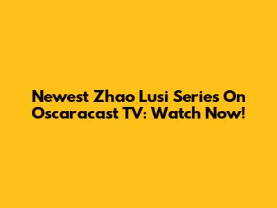 Newest Zhao Lusi Series On Oscaracast TV: Watch Now!