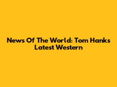 News Of The World: Tom Hanks' Latest Western