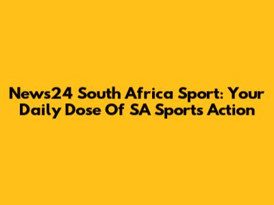 News24 South Africa Sport: Your Daily Dose Of SA Sports Action