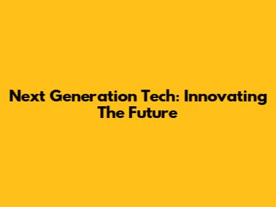 Next Generation Tech: Innovating The Future