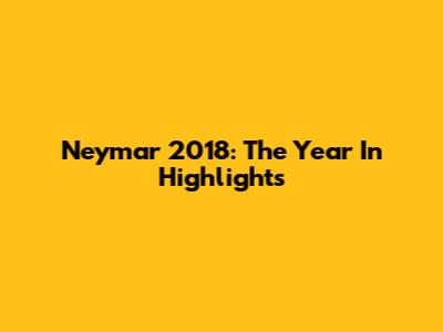 Neymar 2018: The Year In Highlights
