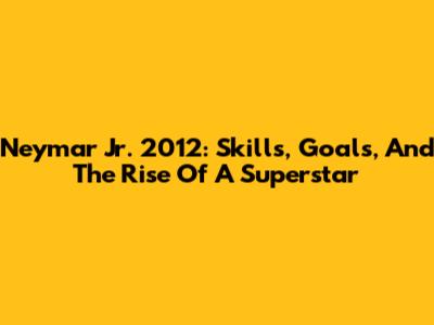Neymar Jr. 2012: Skills, Goals, And The Rise Of A Superstar